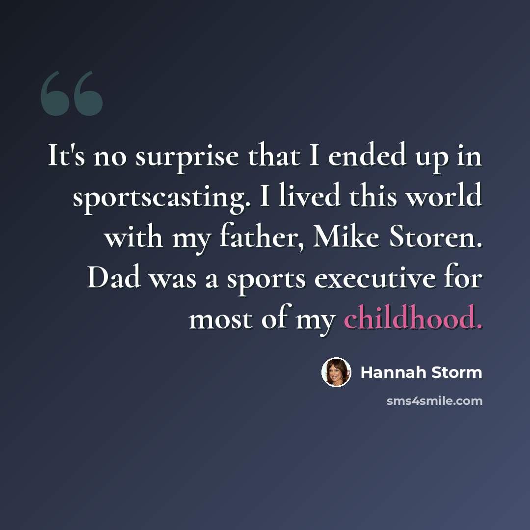 “It's no surprise that I ended up in sportscasting. I lived this world with my father, Mike Storen. Dad was a sports executive for most of my childhood.” quote by Hannah Storm