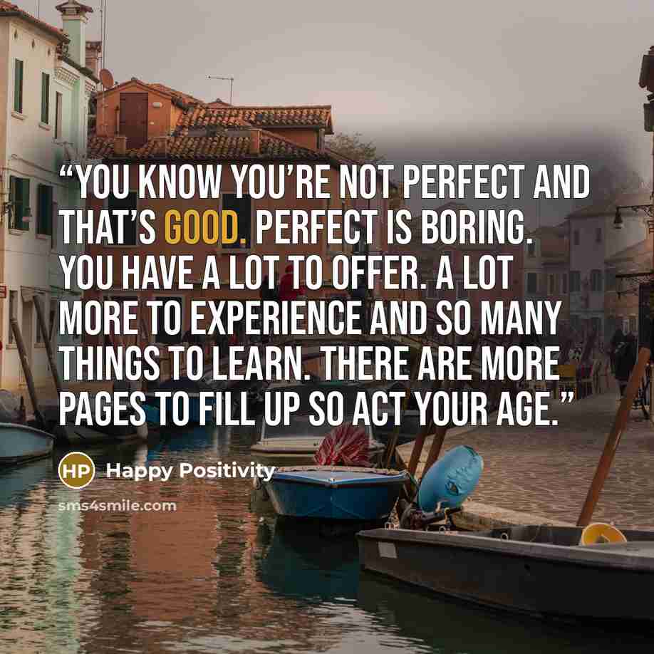 “You know you’re not perfect and that’s good. Perfect is boring. You have a lot to offer. A lot more to experience and so many things to learn. There are more pages to fill up so act your age.” quote by Happy Positivity