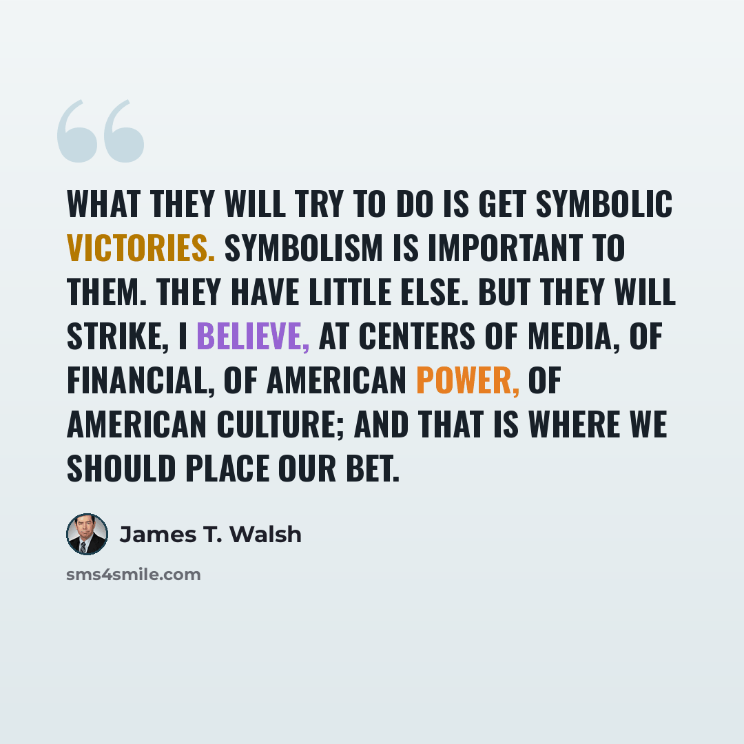 “What they will try to do is get symbolic victories. Symbolism is important to them. They have little else. But they will strike, I believe, at centers of media, of financial, of American power, of American culture; and that is where we should place our bet.” quote by James T. Walsh