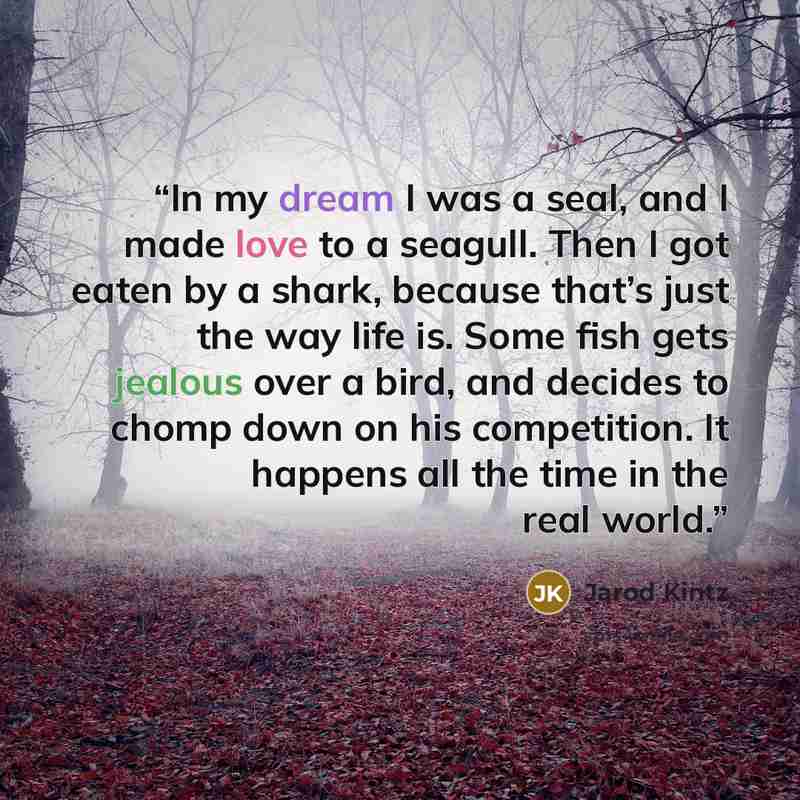 “In my dream I was a seal, and I made love to a seagull. Then I got eaten by a shark, because that’s just the way life is. Some fish gets jealous over a bird, and decides to chomp down on his competition. It happens all the time in the real world.” quote by Jarod Kintz