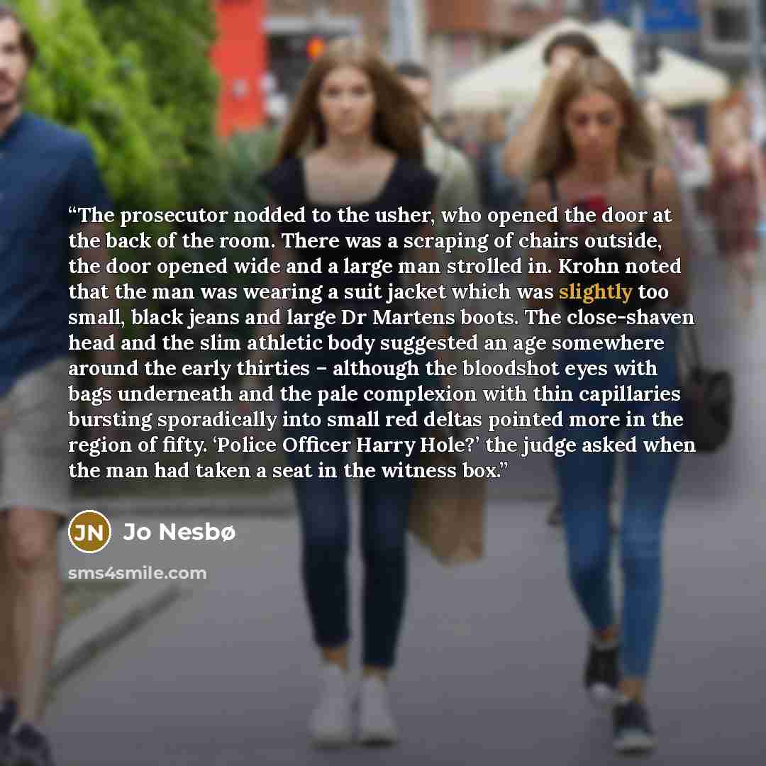 “The prosecutor nodded to the usher, who opened the door at the back of the room. There was a scraping of chairs outside, the door opened wide and a large man strolled in. Krohn noted that the man was wearing a suit jacket which was slightly too small, black jeans and large Dr Martens boots. The…” quote by Jo Nesbø