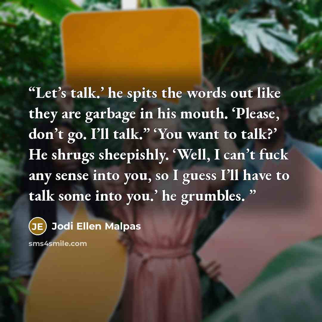 “Let’s talk.’ he spits the words out like they are garbage in his mouth. ‘Please, don’t go. I’ll talk.” ‘You want to talk?’ He shrugs sheepishly. ‘Well, I can’t fuck any sense into you, so I guess I’ll have to talk some into you.’ he grumbles.” quote by Jodi Ellen Malpas