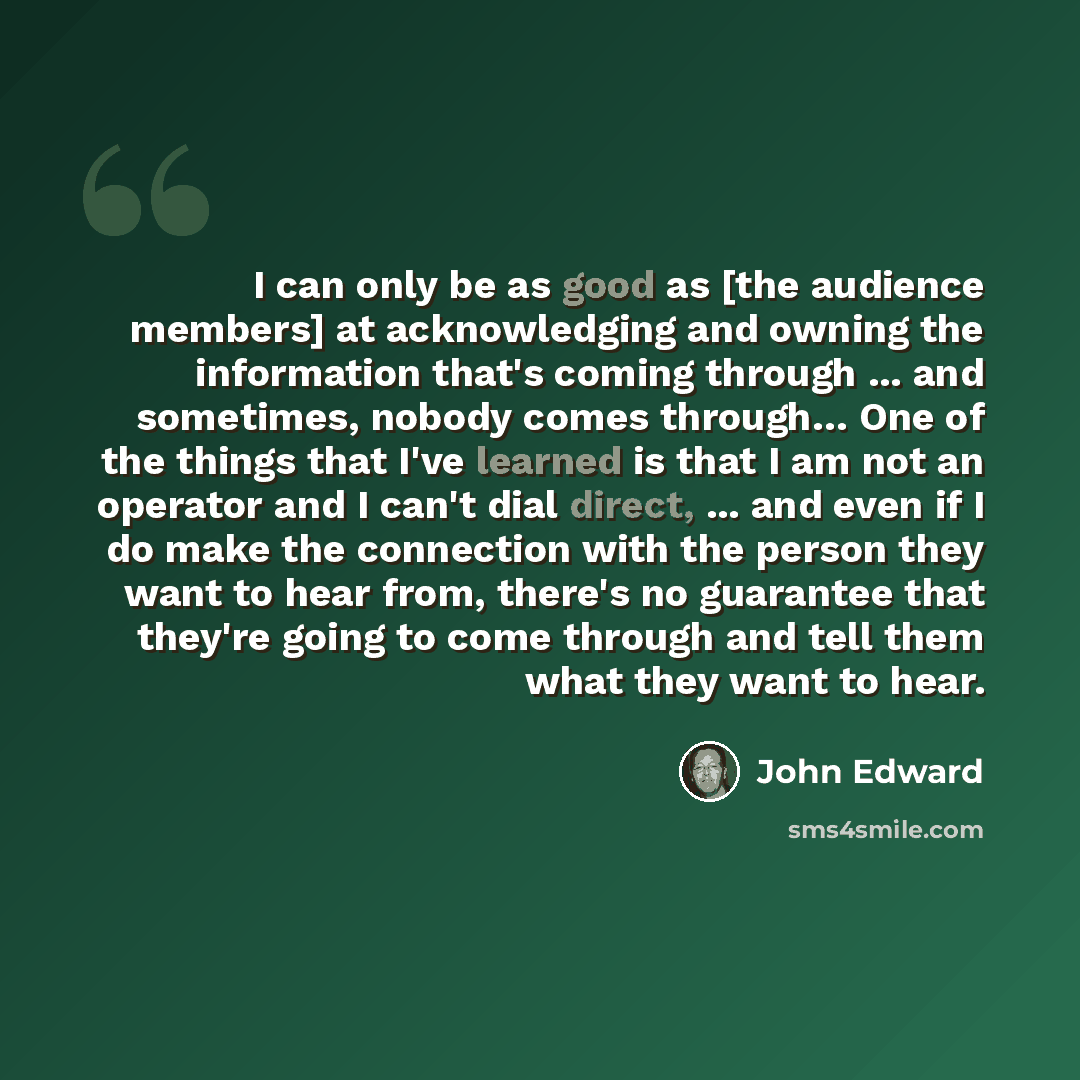 “I can only be as good as [the audience members] at acknowledging and owning the information that's coming through ... and sometimes, nobody comes through… One of the things that I've learned is that I am not an operator and I can't dial direct, ... and even if I do make the connection with the…” quote by John Edward