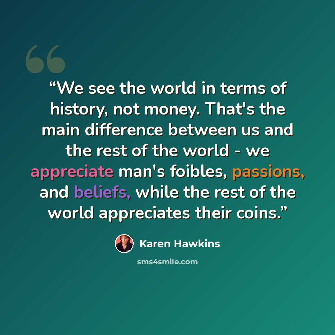 “We see the world in terms of history, not money. That's the main difference between us and the rest of the world - we appreciate man's foibles, passions, and beliefs, while the rest of the world appreciates their coins.” quote by Karen Hawkins