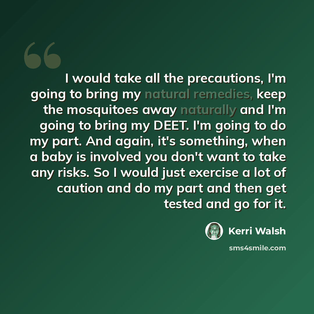 “I would take all the precautions, I'm going to bring my natural remedies, keep the mosquitoes away naturally and I'm going to bring my DEET. I'm going to do my part. And again, it's something, when a baby is involved you don't want to take any risks. So I would just exercise a lot of caution and…” quote by Kerri Walsh