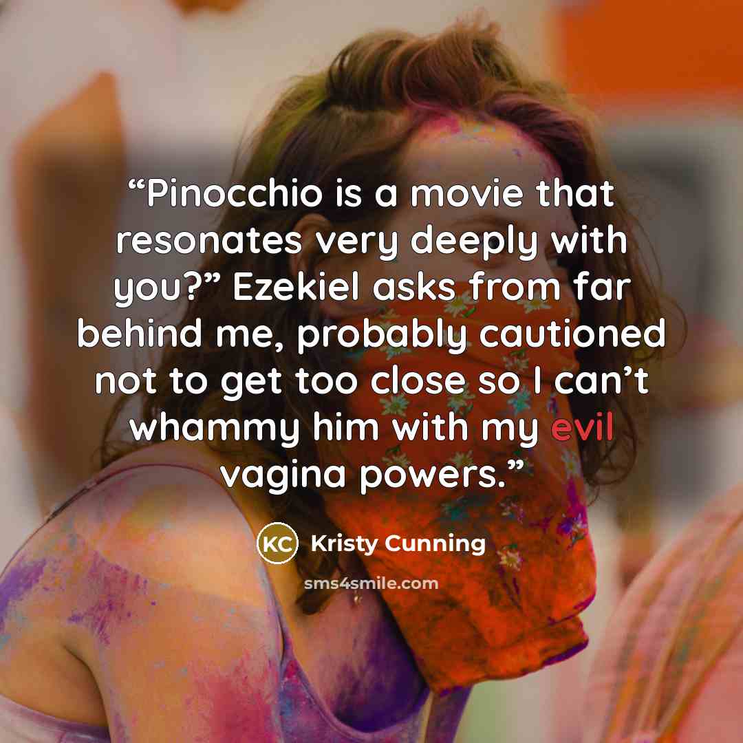 “Pinocchio is a movie that resonates very deeply with you?” Ezekiel asks from far behind me, probably cautioned not to get too close so I can’t whammy him with my evil vagina powers.” quote by Kristy Cunning