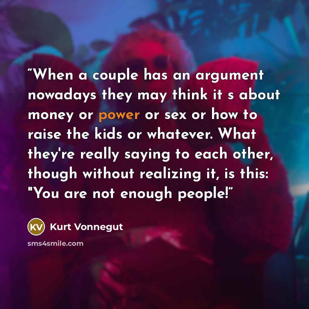“When a couple has an argument nowadays they may think it s about money or power or sex or how to raise the kids or whatever. What they're really saying to each other, though without realizing it, is this: "You are not enough people!” quote by Kurt Vonnegut