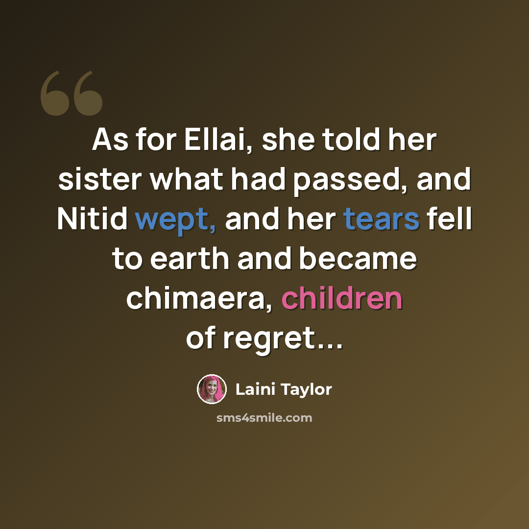 “As for Ellai, she told her sister what had passed, and Nitid wept, and her tears fell to earth and became chimaera, children of regret...” quote by Laini Taylor