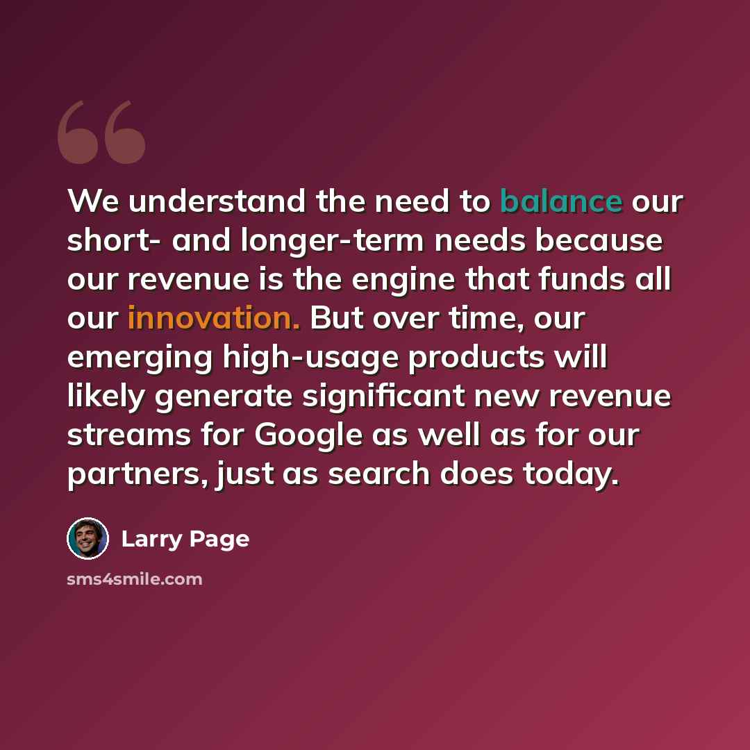 “We understand the need to balance our short- and longer-term needs because our revenue is the engine that funds all our innovation. But over time, our emerging high-usage products will likely generate significant new revenue streams for Google as well as for our partners, just as search does today.” quote by Larry Page
