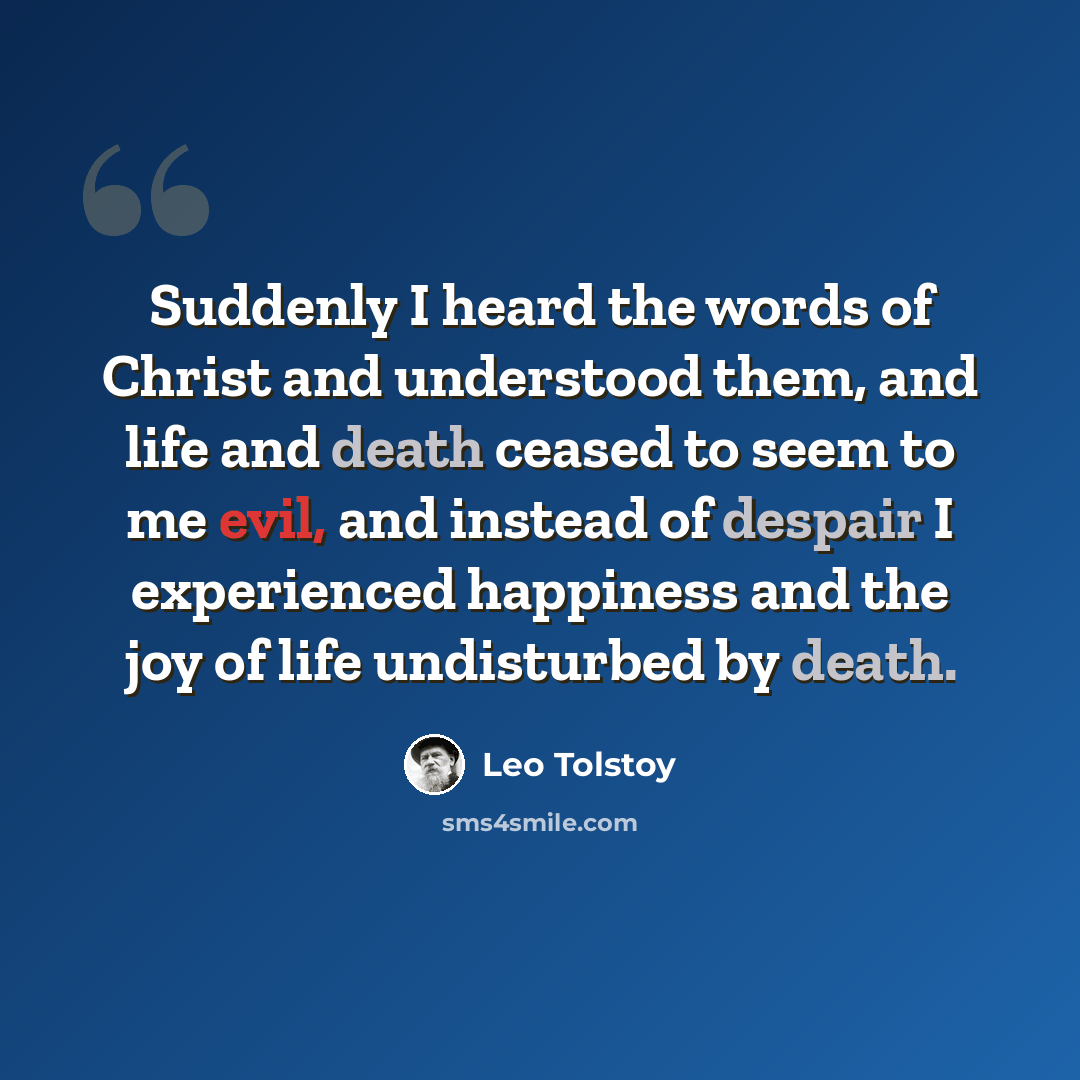 “Suddenly I heard the words of Christ and understood them, and life and death ceased to seem to me evil, and instead of despair I experienced happiness and the joy of life undisturbed by death.” quote by Leo Tolstoy