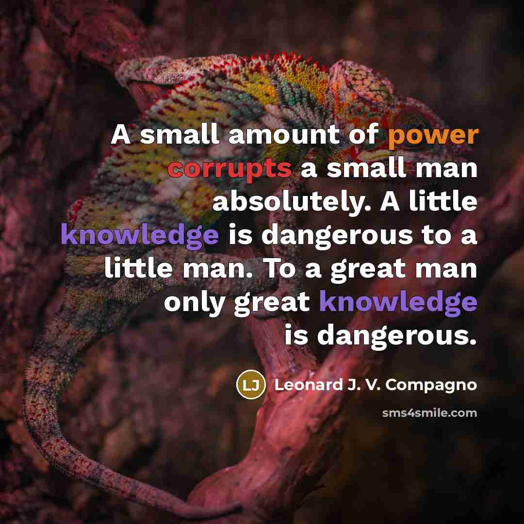 “A small amount of power corrupts a small man absolutely. A little knowledge is dangerous to a little man. To a great man only great knowledge is dangerous.” quote by Leonard J. V. Compagno