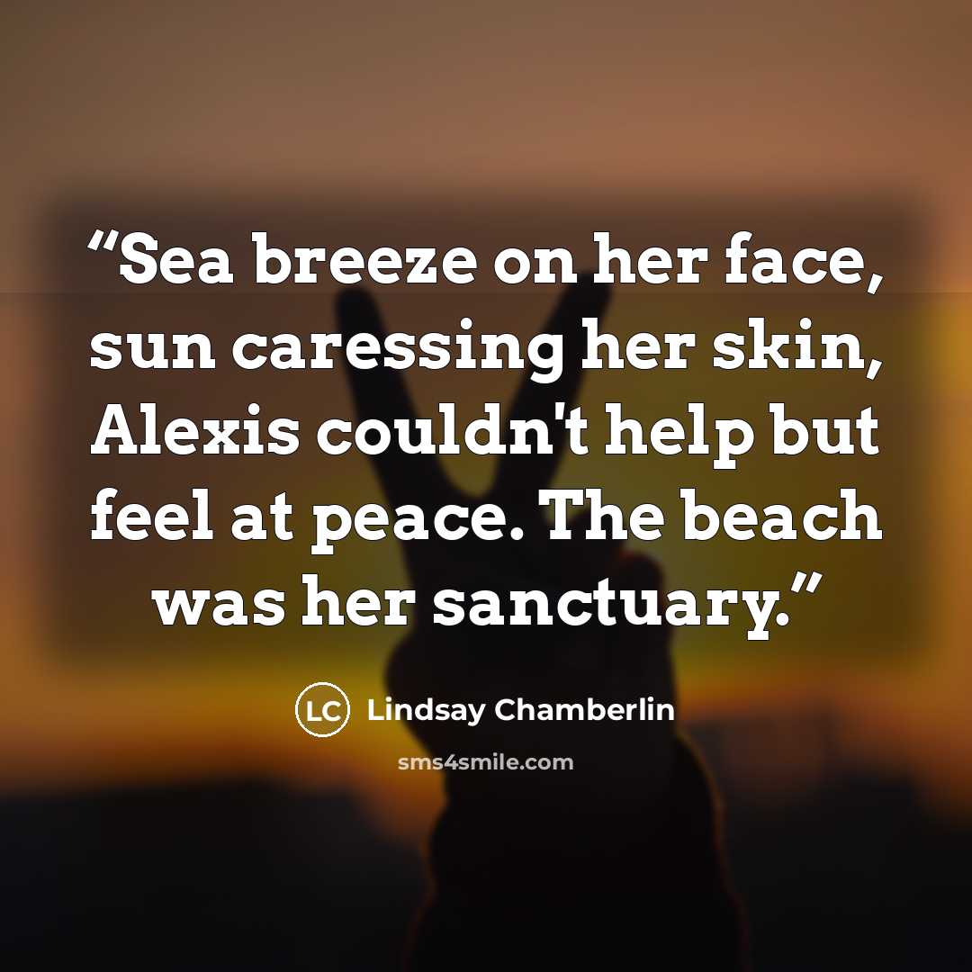 “Sea breeze on her face, sun caressing her skin, Alexis couldn't help but feel at peace. The beach was her sanctuary.” quote by Lindsay Chamberlin