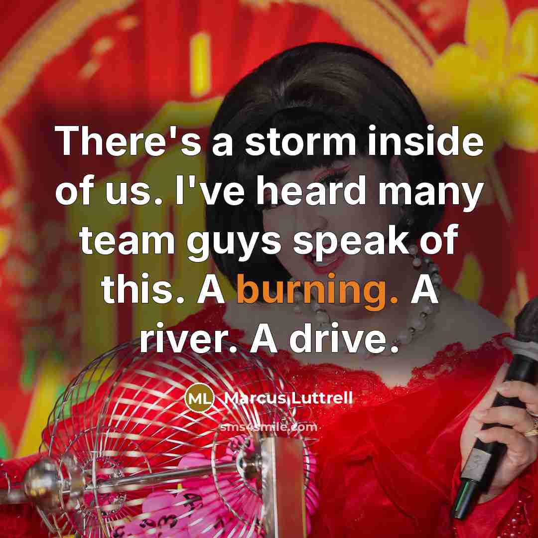 “There's a storm inside of us. I've heard many team guys speak of this. A burning. A river. A drive.” quote by Marcus Luttrell
