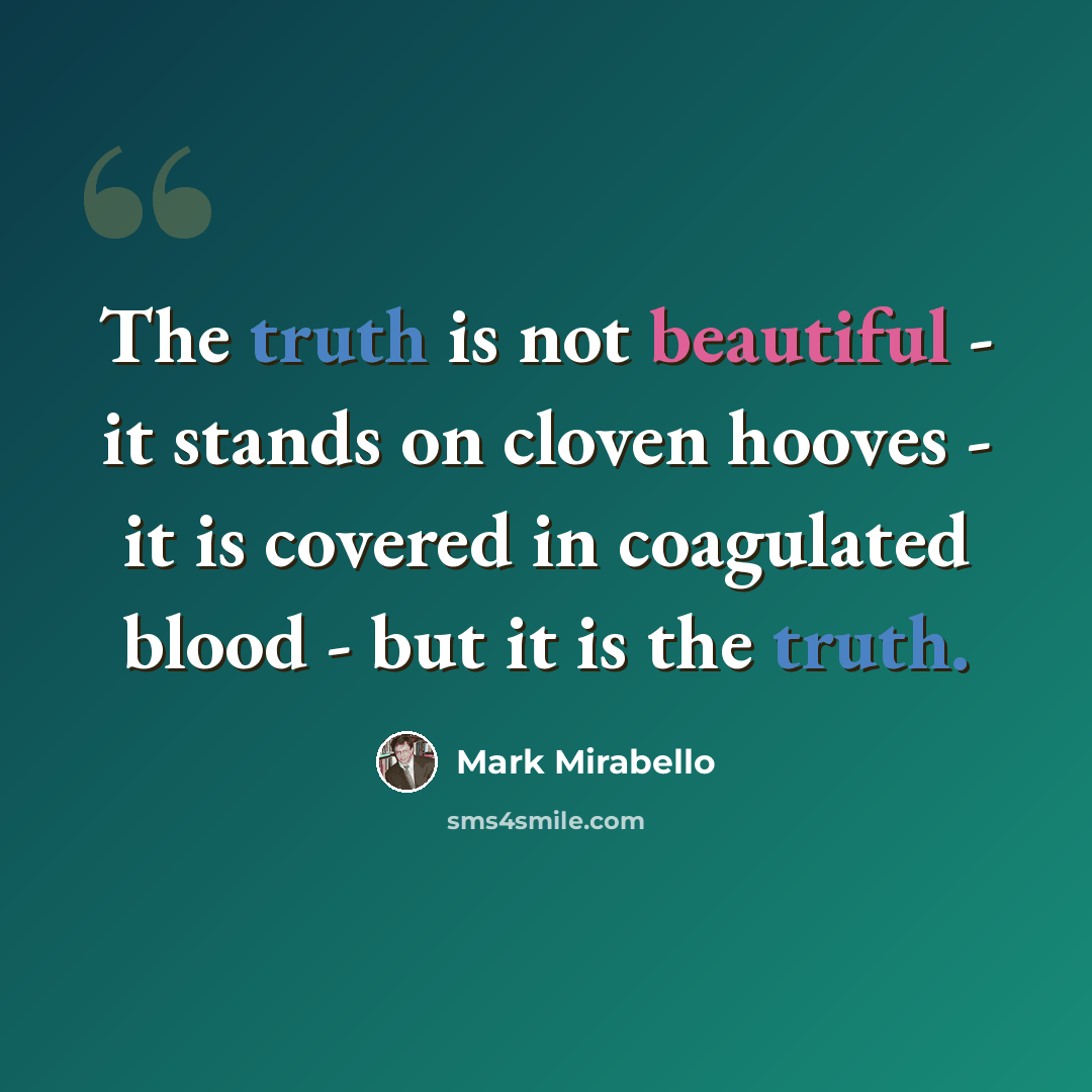 “The truth is not beautiful - it stands on cloven hooves - it is covered in coagulated blood - but it is the truth.” quote by Mark Mirabello