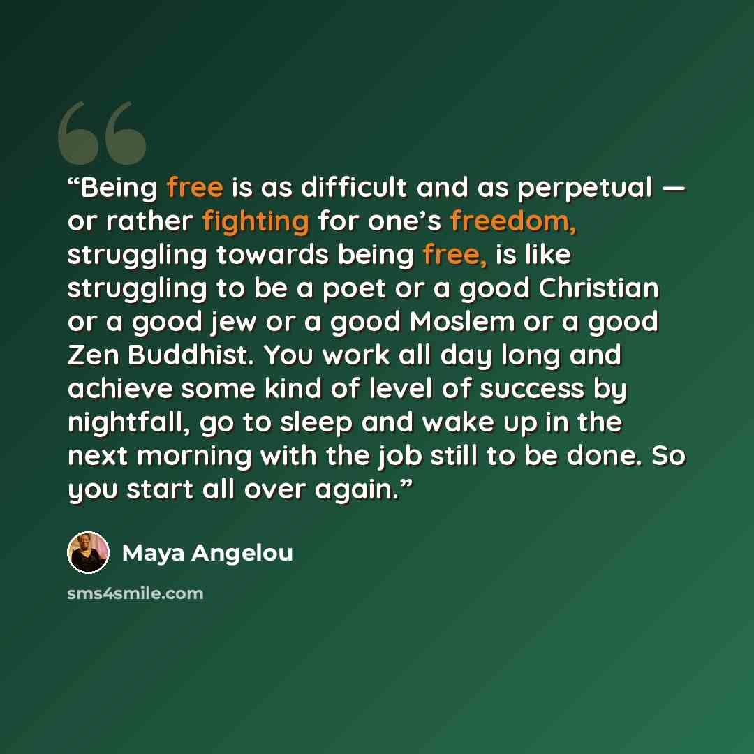 “Being free is as difficult and as perpetual — or rather fighting for one’s freedom, struggling towards being free, is like struggling to be a poet or a good Christian or a good jew or a good Moslem or a good Zen Buddhist. You work all day long and achieve some kind of level of success by…” quote by Maya Angelou