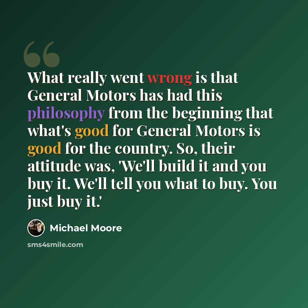 “What really went wrong is that General Motors has had this philosophy from the beginning that what's good for General Motors is good for the country. So, their attitude was, 'We'll build it and you buy it. We'll tell you what to buy. You just buy it.'” quote by Michael Moore