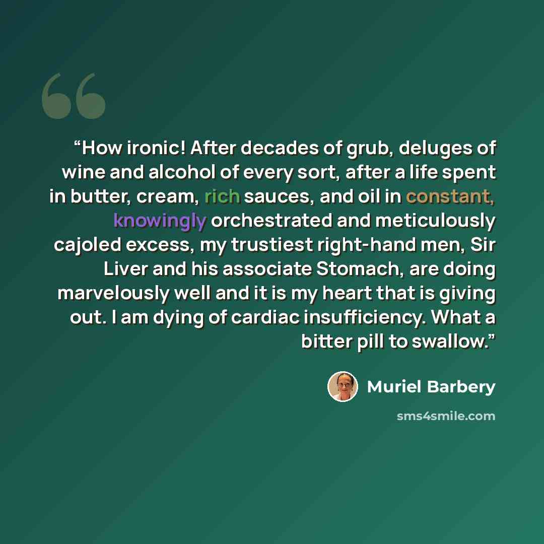 “How ironic! After decades of grub, deluges of wine and alcohol of every sort, after a life spent in butter, cream, rich sauces, and oil in constant, knowingly orchestrated and meticulously cajoled excess, my trustiest right-hand men, Sir Liver and his associate Stomach, are doing marvelously well…” quote by Muriel Barbery
