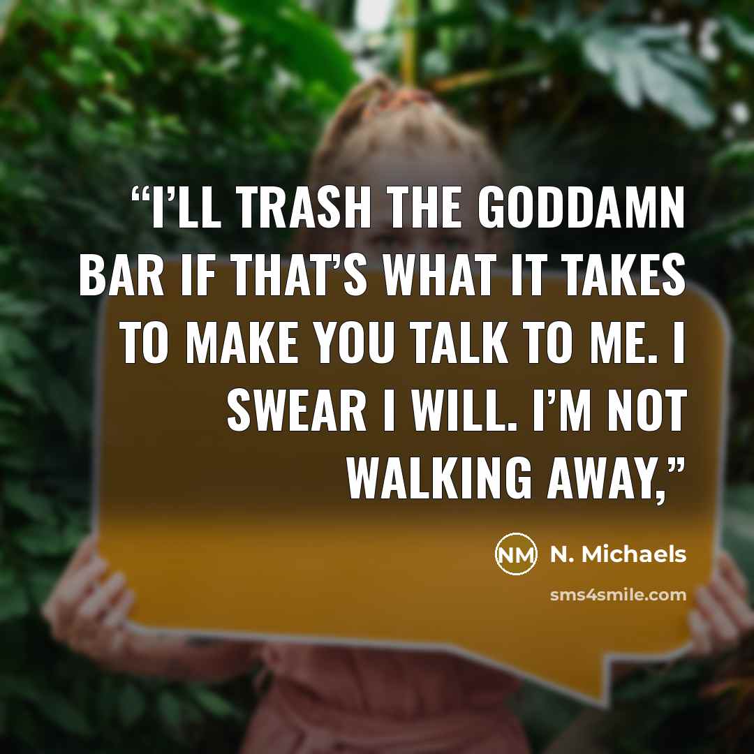 “I’ll trash the goddamn bar if that’s what it takes to make you talk to me. I swear I will. I’m not walking away,” quote by N. Michaels