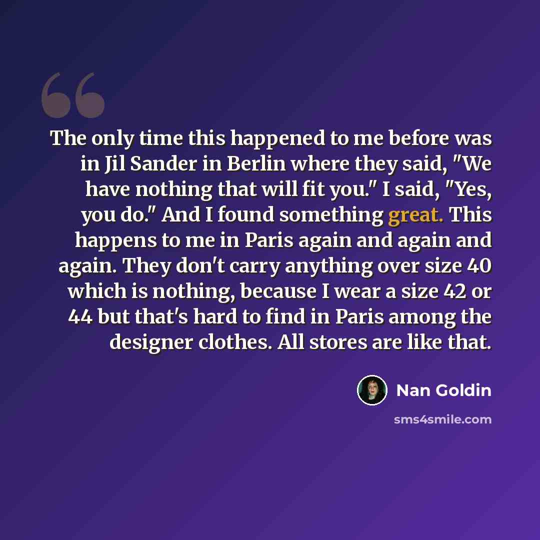 “The only time this happened to me before was in Jil Sander in Berlin where they said, "We have nothing that will fit you." I said, "Yes, you do." And I found something great. This happens to me in Paris again and again and again. They don't carry anything over size 40 which is nothing, because I…” quote by Nan Goldin