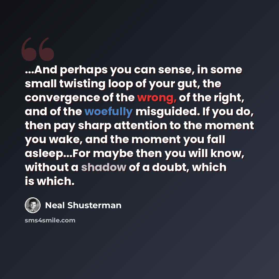 “...And perhaps you can sense, in some small twisting loop of your gut, the convergence of the wrong, of the right, and of the woefully misguided. If you do, then pay sharp attention to the moment you wake, and the moment you fall asleep...For maybe then you will know, without a shadow of a doubt…” quote by Neal Shusterman
