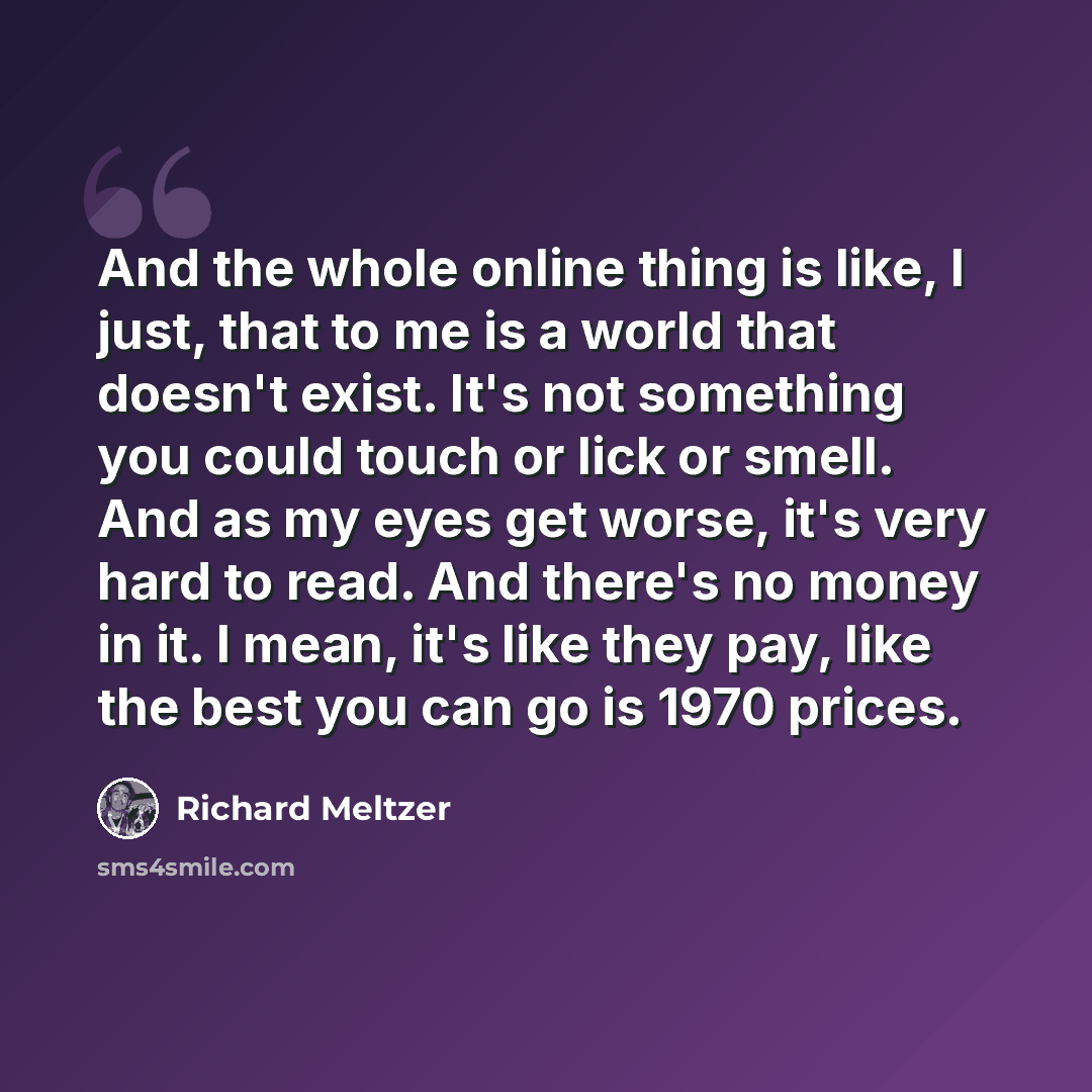 “And the whole online thing is like, I just, that to me is a world that doesn't exist. It's not something you could touch or lick or smell. And as my eyes get worse, it's very hard to read. And there's no money in it. I mean, it's like they pay, like the best you can go is 1970 prices.” quote by Richard Meltzer