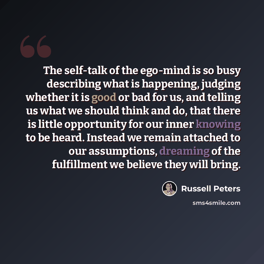 “The self-talk of the ego-mind is so busy describing what is happening, judging whether it is good or bad for us, and telling us what we should think and do, that there is little opportunity for our inner knowing to be heard. Instead we remain attached to our assumptions, dreaming of the…” quote by Russell Peters
