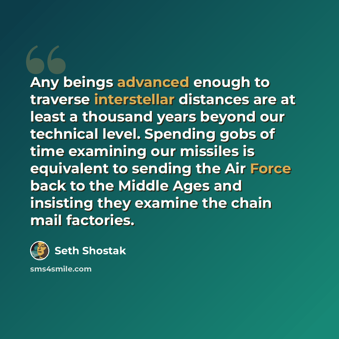 “Any beings advanced enough to traverse interstellar distances are at least a thousand years beyond our technical level. Spending gobs of time examining our missiles is equivalent to sending the Air Force back to the Middle Ages and insisting they examine the chain mail factories.” quote by Seth Shostak