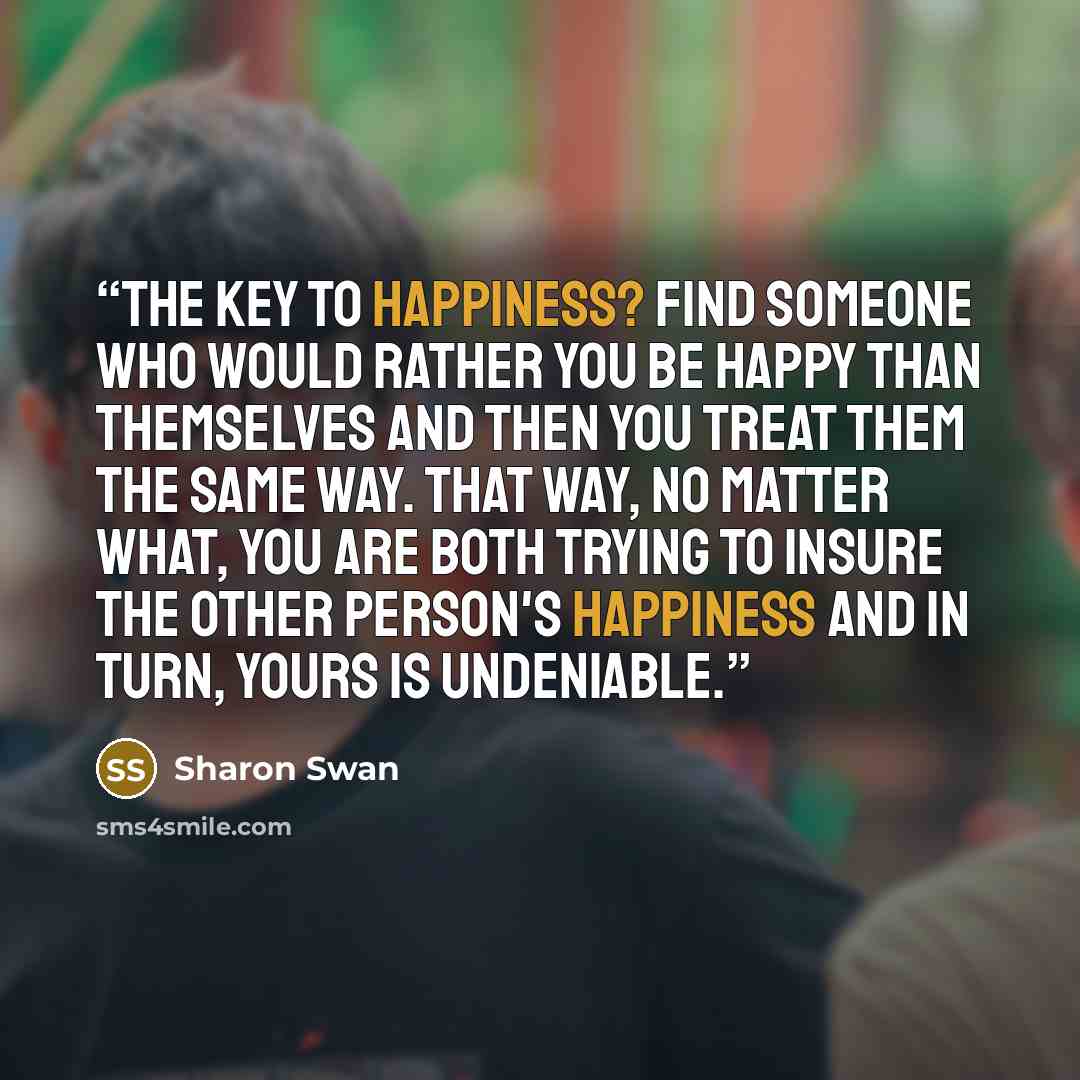 “The key to happiness? Find someone who would rather you be happy than themselves and then you treat them the same way. That way, no matter what, you are both trying to insure the OTHER person's happiness and in turn, yours is undeniable.” quote by Sharon Swan