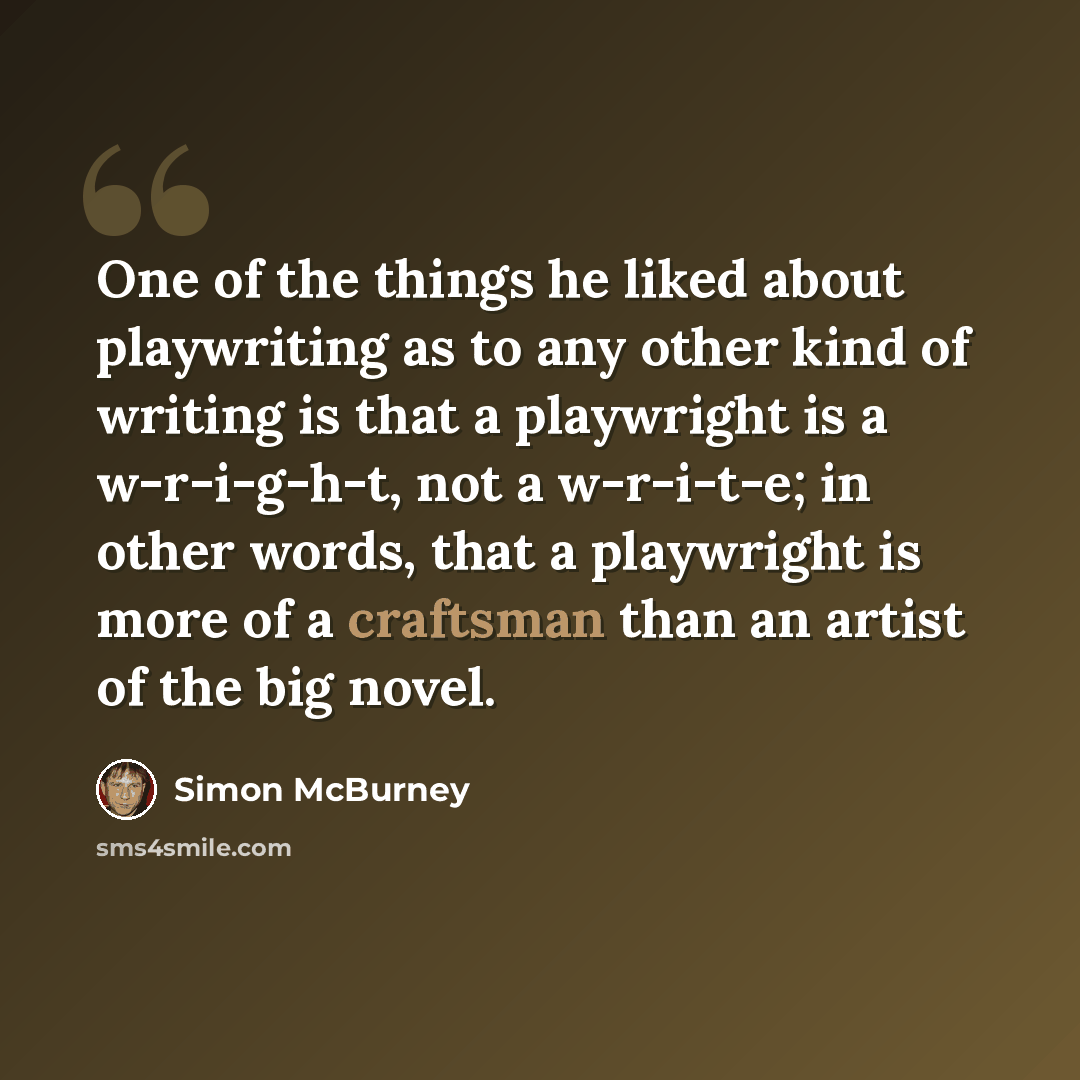 “One of the things he liked about playwriting as to any other kind of writing is that a playwright is a w-r-i-g-h-t, not a w-r-i-t-e; in other words, that a playwright is more of a craftsman than an artist of the big novel.” quote by Simon McBurney