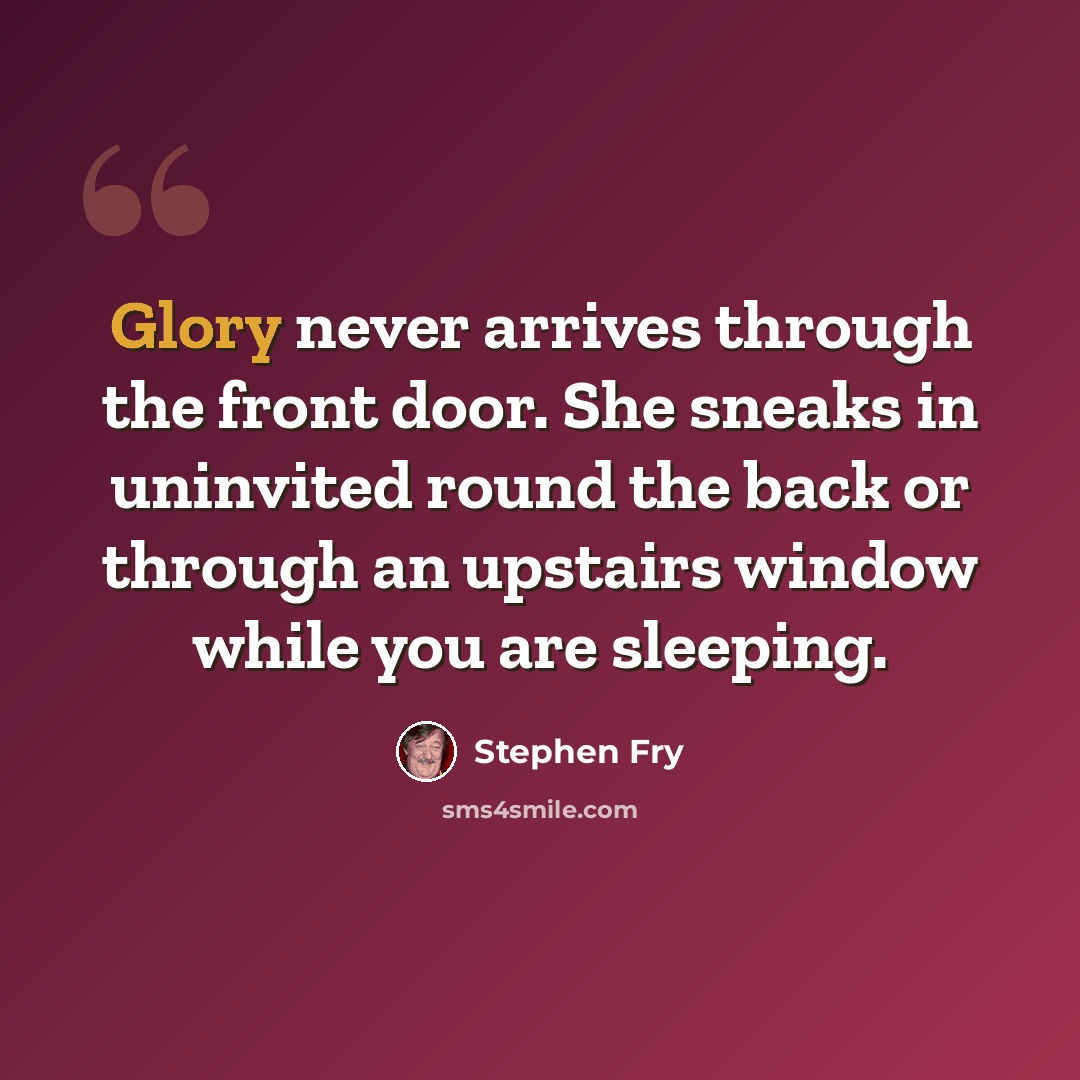 “Glory never arrives through the front door. She sneaks in uninvited round the back or through an upstairs window while you are sleeping.” quote by Stephen Fry