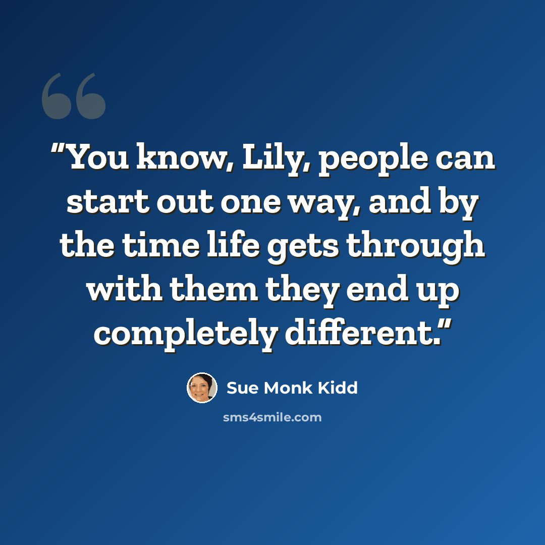 “You know, Lily, people can start out one way, and by the time life gets through with them they end up completely different.” quote by Sue Monk Kidd