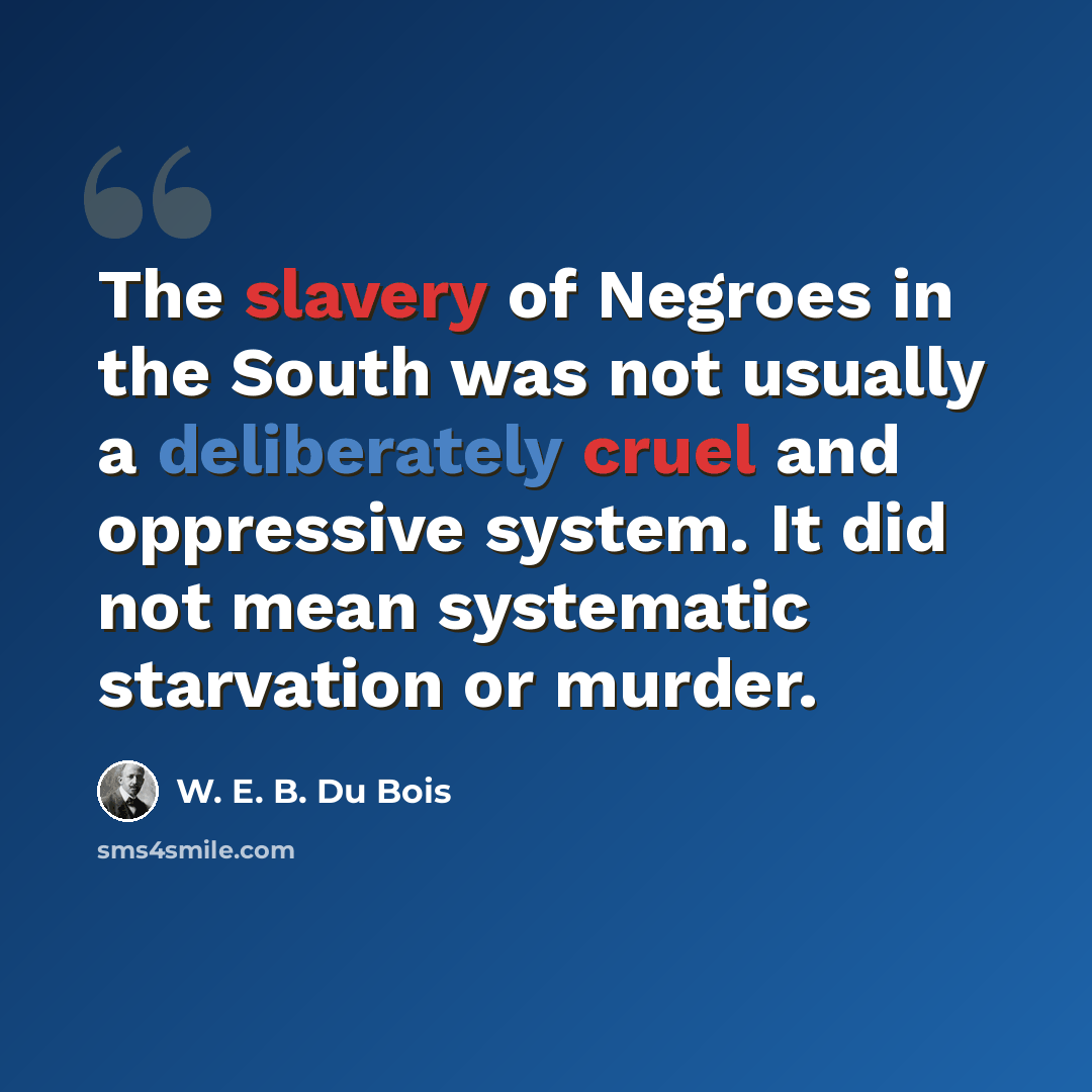 “The slavery of Negroes in the South was not usually a deliberately cruel and oppressive system. It did not mean systematic starvation or murder.” quote by W. E. B. Du Bois