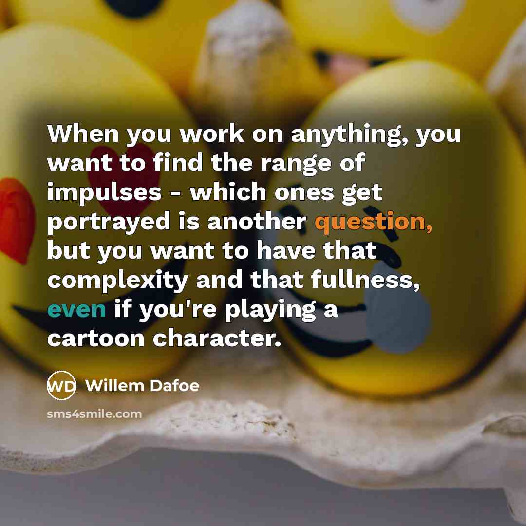 “When you work on anything, you want to find the range of impulses - which ones get portrayed is another question, but you want to have that complexity and that fullness, even if you're playing a cartoon character.” quote by Willem Dafoe
