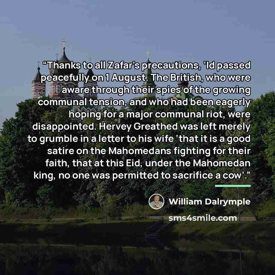 “Thanks to all Zafar’s precautions, ‘Id passed peacefully on 1 August. The British, who were aware through their spies of the growing communal tension, and who had been eagerly hoping for a major communal riot, were disappointed. Hervey Greathed was left merely to grumble in a letter to his wife…” quote by William Dalrymple