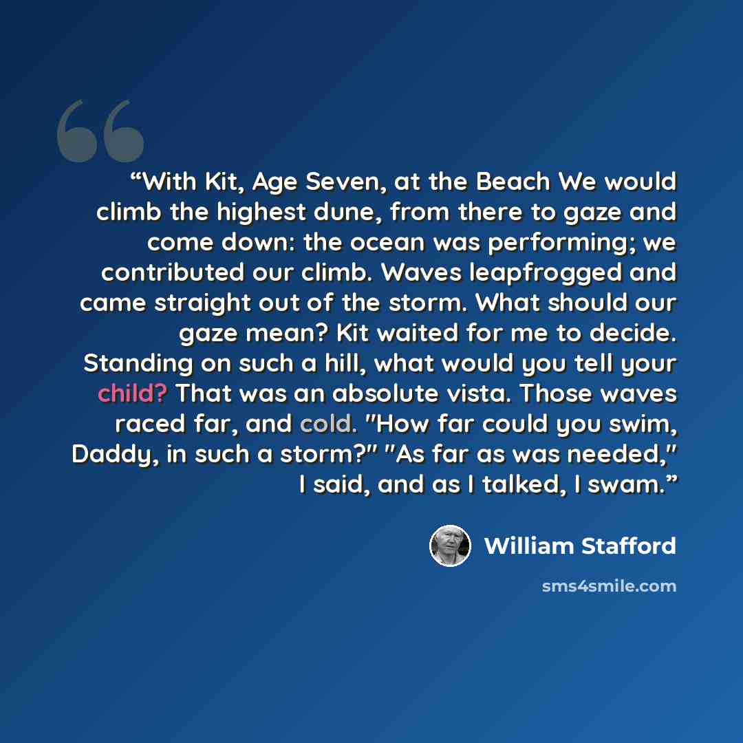 “With Kit, Age Seven, at the Beach We would climb the highest dune, from there to gaze and come down: the ocean was performing; we contributed our climb. Waves leapfrogged and came straight out of the storm. What should our gaze mean? Kit waited for me to decide. Standing on such a hill, what would…” quote by William Stafford