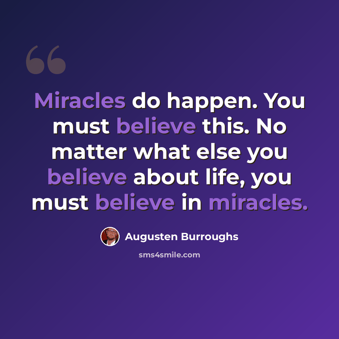 “Miracles do happen. You must believe this. No matter what else you believe about life, you must believe in miracles.” quote by Augusten Burroughs
