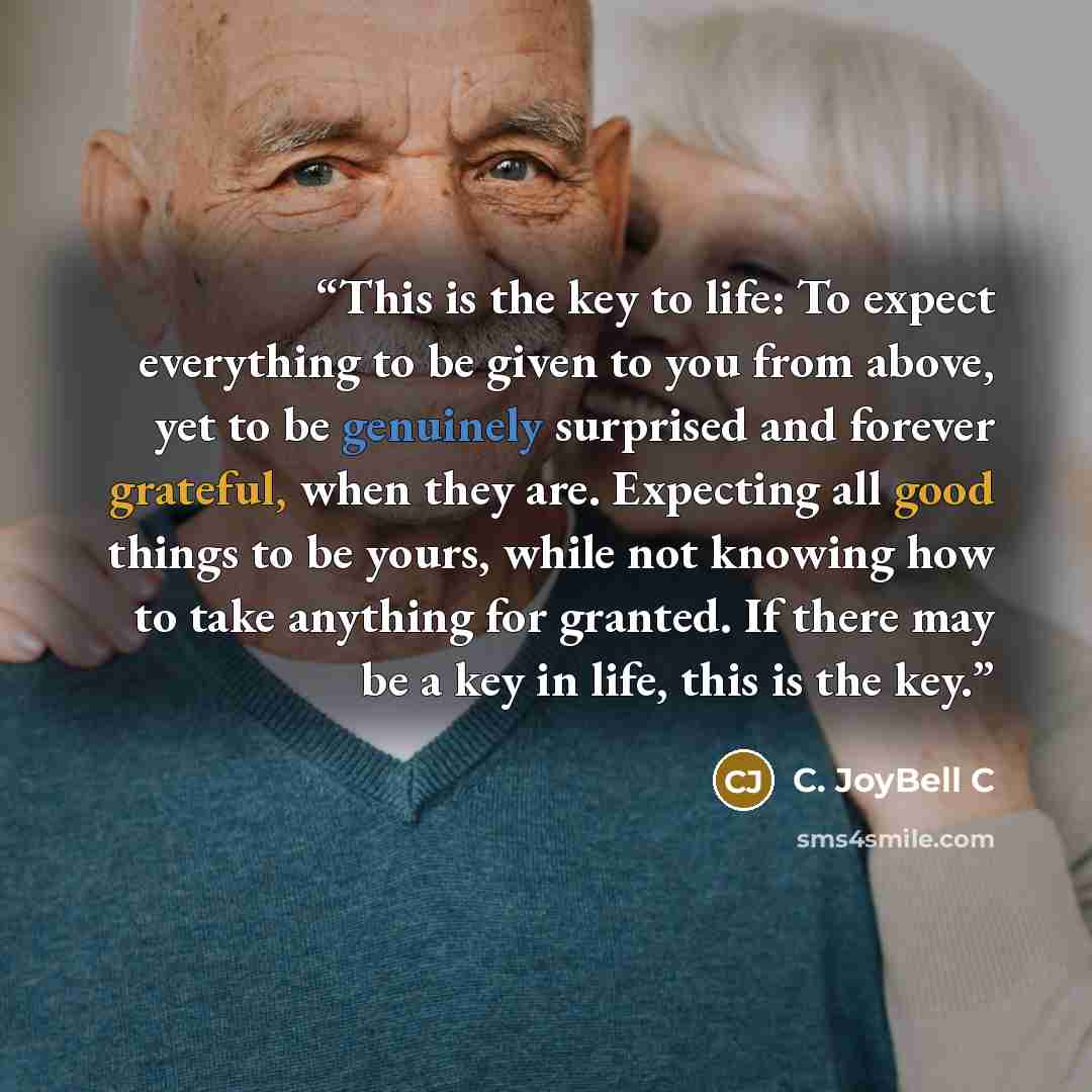 “This is the key to life: To expect everything to be given to you from above, yet to be genuinely surprised and forever grateful, when they are. Expecting all good things to be yours, while not knowing how to take anything for granted. If there may be a key in life, this is the key.” quote by C. JoyBell C