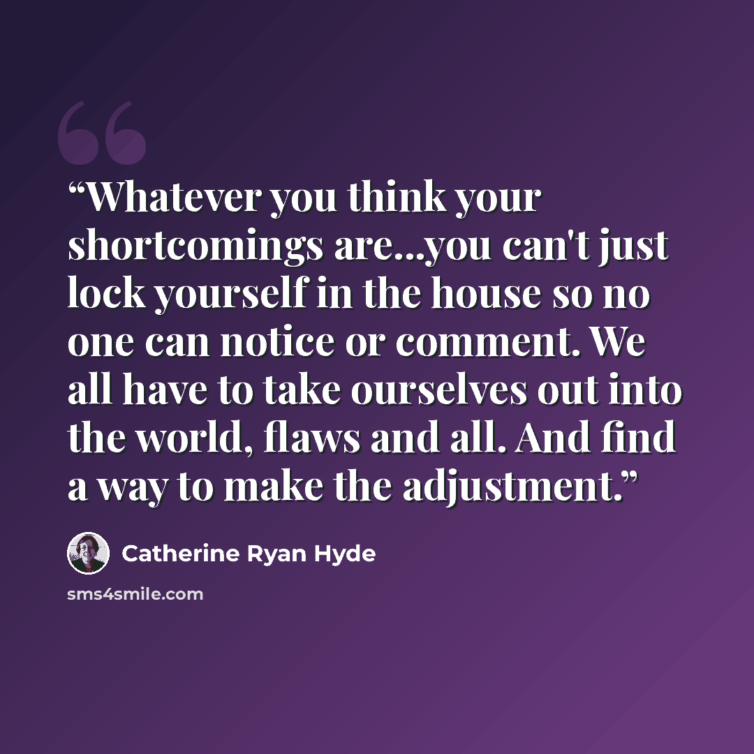 “Whatever you think your shortcomings are...you can't just lock yourself in the house so no one can notice or comment. We all have to take ourselves out into the world, flaws and all. And find a way to make the adjustment.” quote by Catherine Ryan Hyde