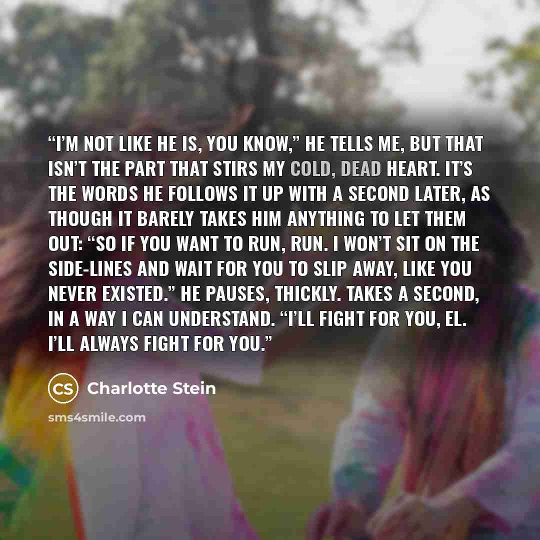 “I’m not like he is, you know,” he tells me, but that isn’t the part that stirs my cold, dead heart. It’s the words he follows it up with a second later, as though it barely takes him anything to let them out: “So if you want to run, run. I won’t sit on the side-lines and wait for you to slip away…” quote by Charlotte Stein