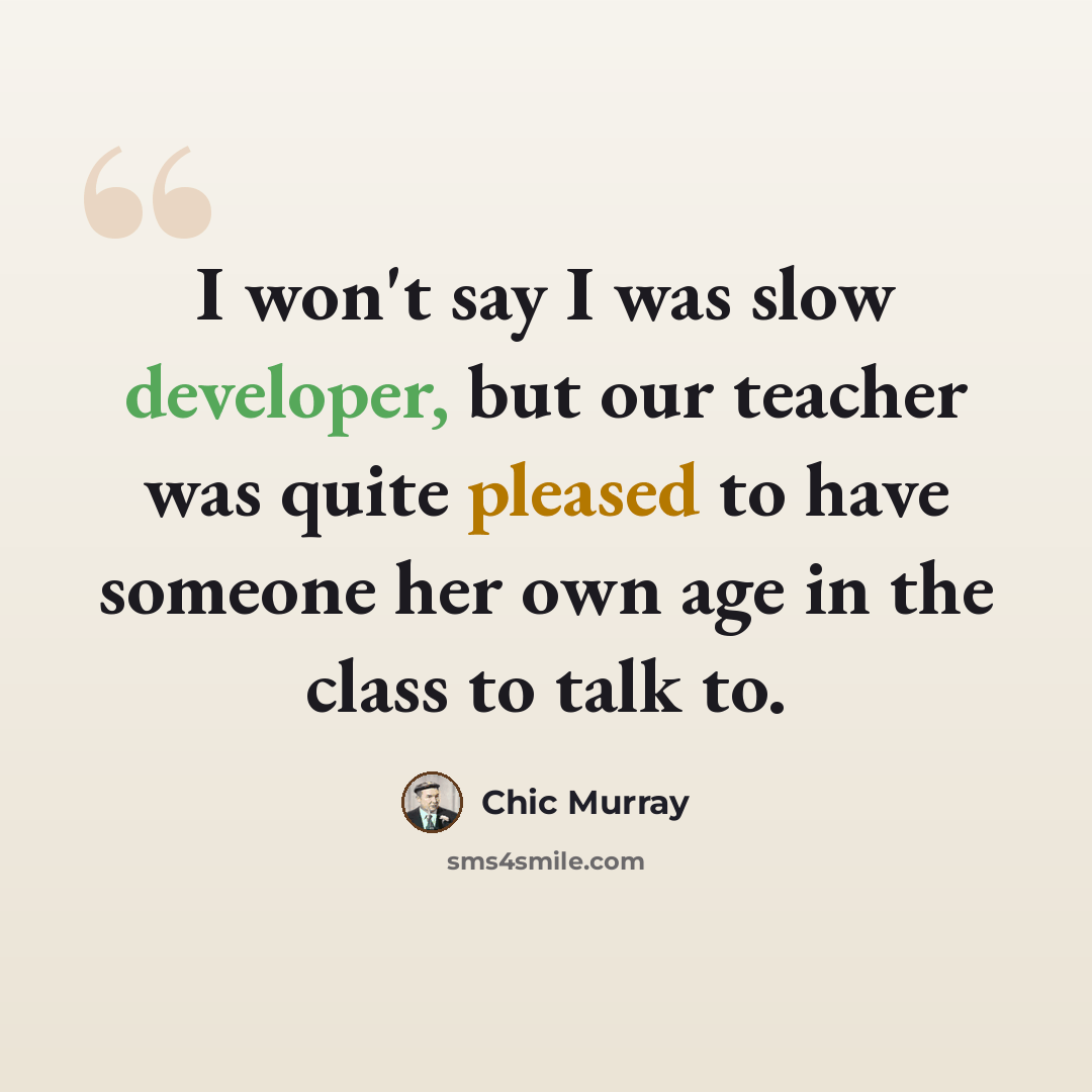 “I won't say I was slow developer, but our teacher was quite pleased to have someone her own age in the class to talk to.” quote by Chic Murray