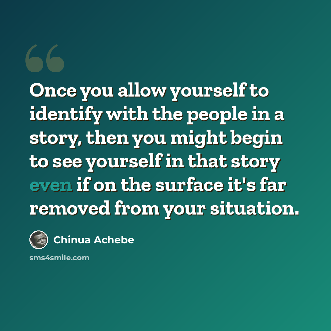 “Once you allow yourself to identify with the people in a story, then you might begin to see yourself in that story even if on the surface it's far removed from your situation.” quote by Chinua Achebe