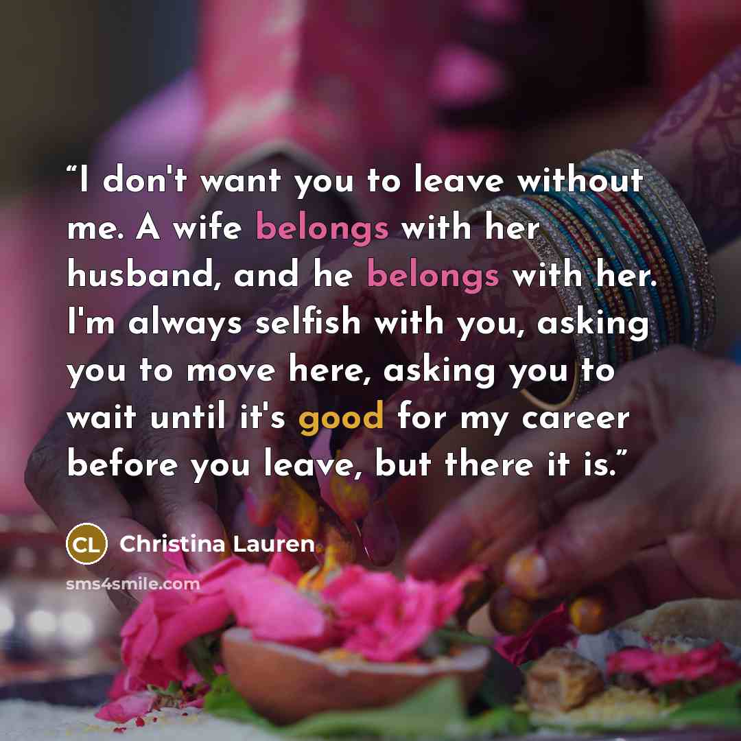“I don't want you to leave without me. A wife belongs with her husband, and he belongs with her. I'm always selfish with you, asking you to move here, asking you to wait until it's good for my career before you leave, but there it is.” quote by Christina Lauren