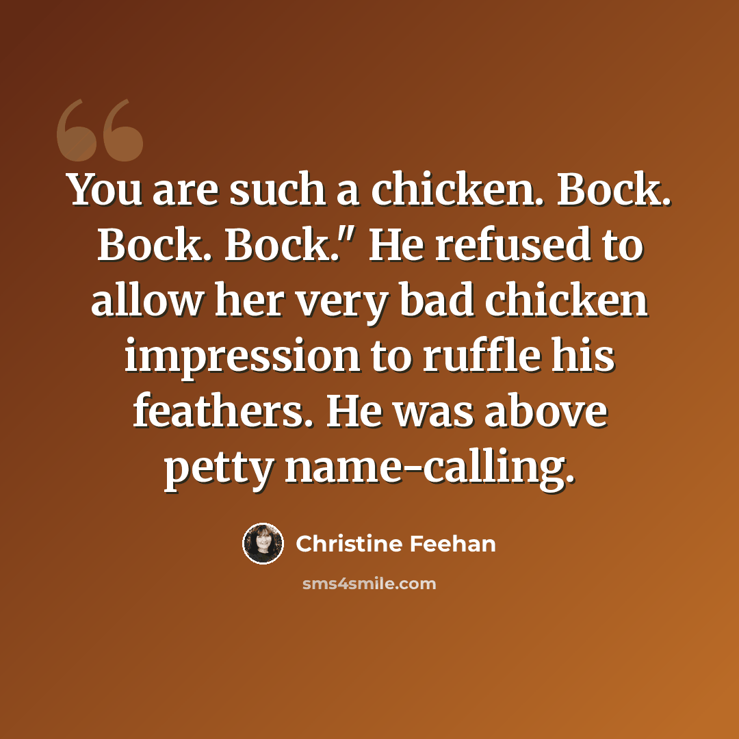 “You are such a chicken. Bock. Bock. Bock." He refused to allow her very bad chicken impression to ruffle his feathers. He was above petty name-calling.” quote by Christine Feehan