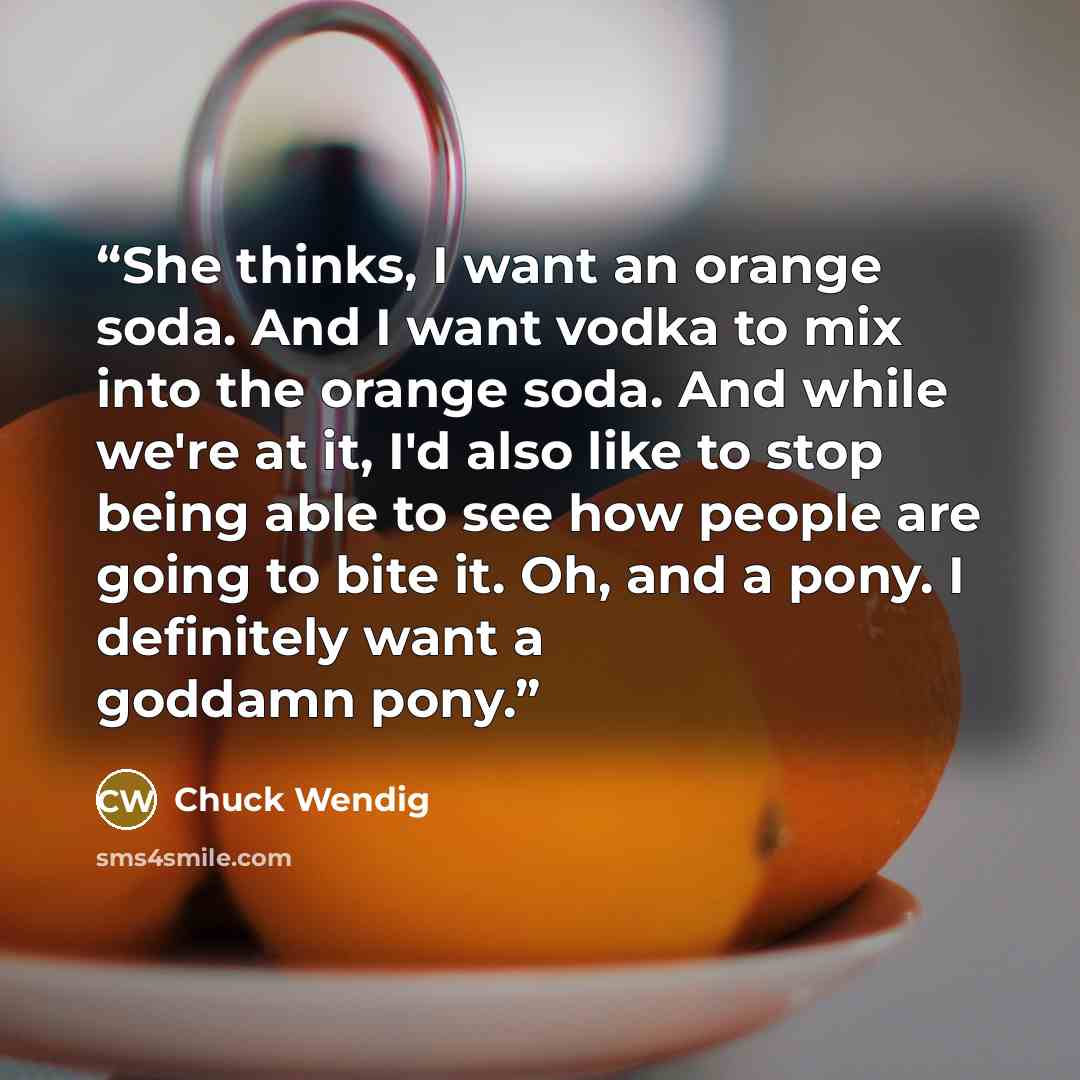 “She thinks, I want an orange soda. And I want vodka to mix into the orange soda. And while we're at it, I'd also like to stop being able to see how people are going to bite it. Oh, and a pony. I definitely want a goddamn pony.” quote by Chuck Wendig