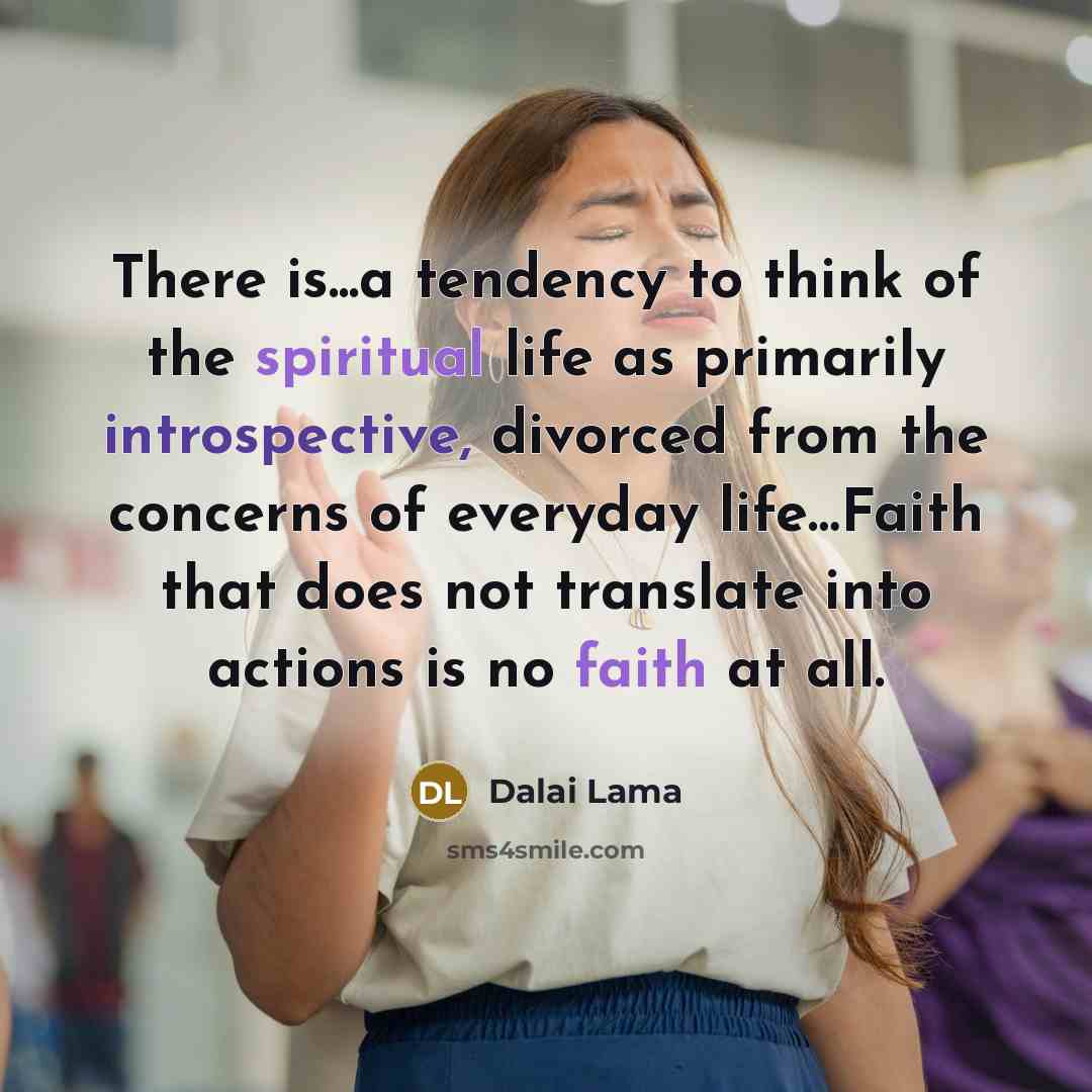 “There is...a tendency to think of the spiritual life as primarily introspective, divorced from the concerns of everyday life…Faith that does not translate into actions is no faith at all.” quote by Dalai Lama