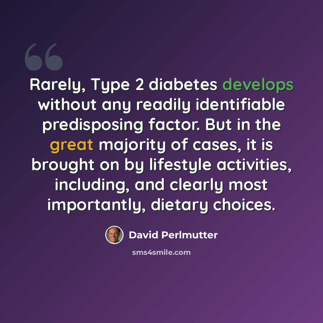 “Rarely, Type 2 diabetes develops without any readily identifiable predisposing factor. But in the great majority of cases, it is brought on by lifestyle activities, including, and clearly most importantly, dietary choices.” quote by David Perlmutter