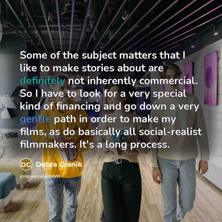 “Some of the subject matters that I like to make stories about are definitely not inherently commercial. So I have to look for a very special kind of financing and go down a very gentle path in order to make my films, as do basically all social-realist filmmakers. It's a long process.” quote by Debra Granik