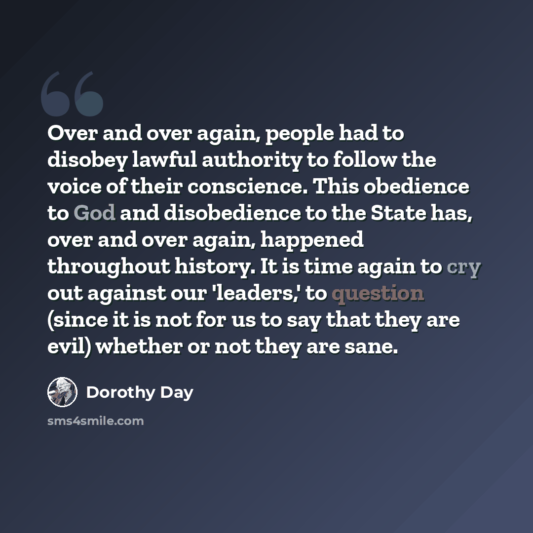 “Over and over again, people had to disobey lawful authority to follow the voice of their conscience. This obedience to God and disobedience to the State has, over and over again, happened throughout history. It is time again to cry out against our 'leaders,' to question (since it is not for us to…” quote by Dorothy Day