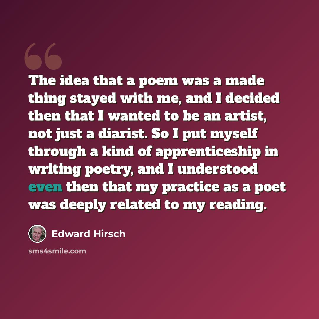 “The idea that a poem was a made thing stayed with me, and I decided then that I wanted to be an artist, not just a diarist. So I put myself through a kind of apprenticeship in writing poetry, and I understood even then that my practice as a poet was deeply related to my reading.” quote by Edward Hirsch