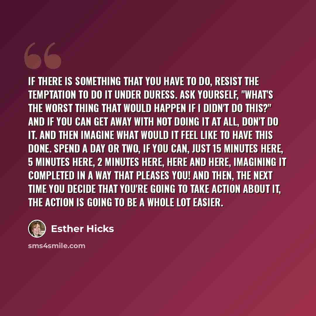 “If there is something that you have to do, resist the temptation to do it under duress. Ask yourself, "What's the worst thing that would happen if I didn't do this?" And if you can get away with not doing it at all, don't do it. And then imagine what would it feel like to have this done. Spend a…” quote by Esther Hicks